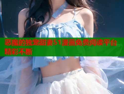 恶魔的独宠甜妻51漫画免费阅读平台精彩不断