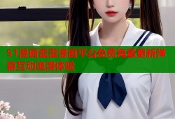 51漫画歪歪漫画平台免费海量更新弹幕互动追漫体验