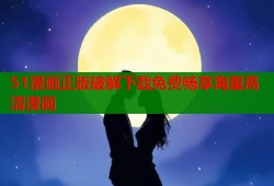 51漫画正版破解下载免费畅享海量高清漫画