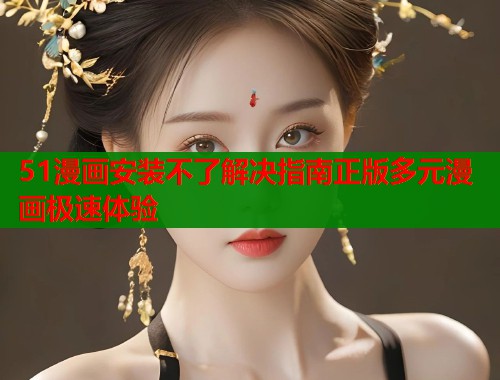 51漫画安装不了解决指南正版多元漫画极速体验