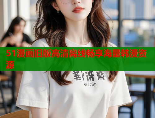 51漫画旧版高清离线畅享海量韩漫资源