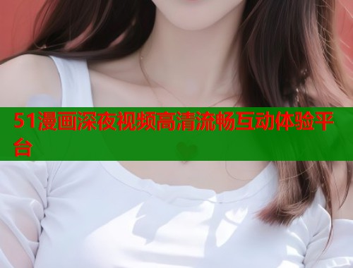 51漫画深夜视频高清流畅互动体验平台